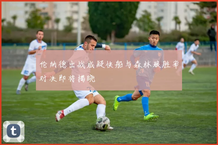 伦纳德出战成疑快船与森林狼胜率对决即将揭晓