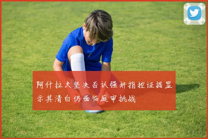 阿什拉夫坚决否认强奸指控证据显示其清白仍面临庭审挑战