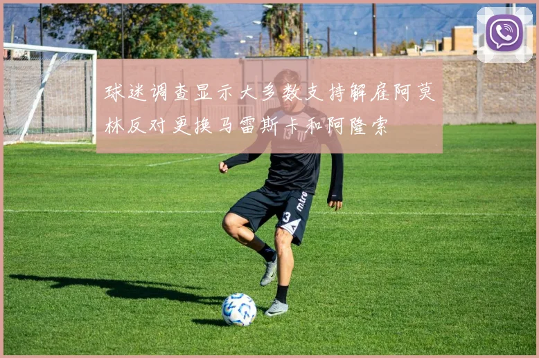球迷调查显示大多数支持解雇阿莫林反对更换马雷斯卡和阿隆索