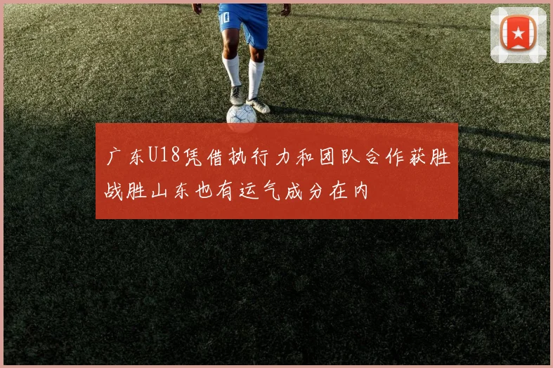 广东U18凭借执行力和团队合作获胜战胜山东也有运气成分在内