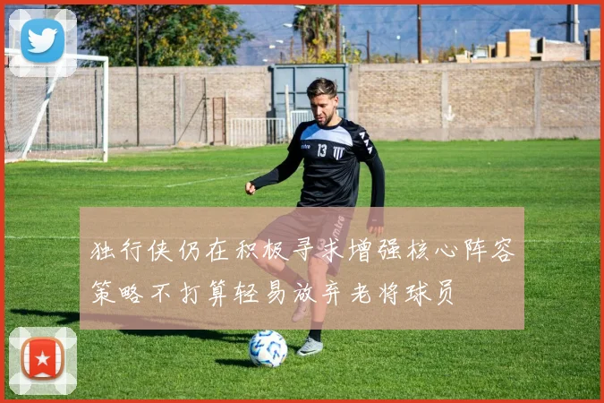 独行侠仍在积极寻求增强核心阵容策略不打算轻易放弃老将球员